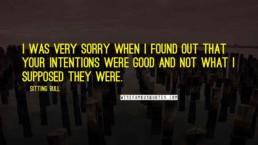 Sitting Bull Quotes: I was very sorry when I found out that your intentions were good and not what I supposed they were.