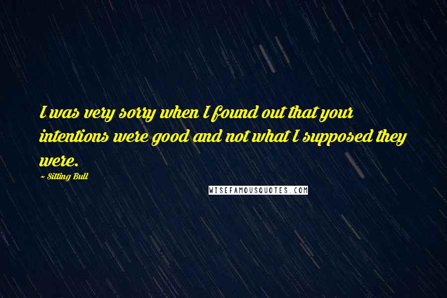 Sitting Bull Quotes: I was very sorry when I found out that your intentions were good and not what I supposed they were.