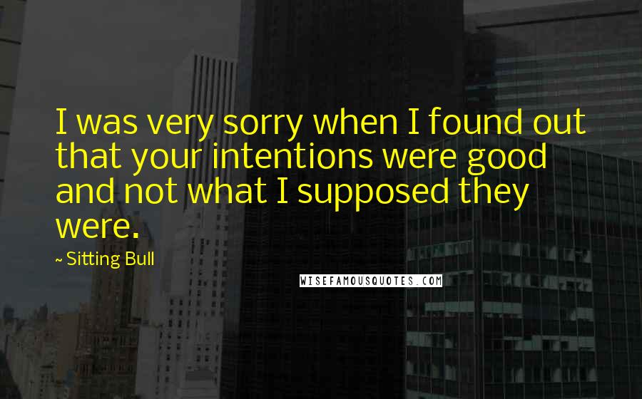 Sitting Bull Quotes: I was very sorry when I found out that your intentions were good and not what I supposed they were.