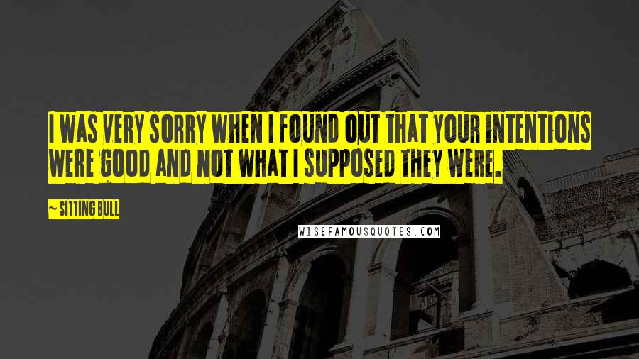 Sitting Bull Quotes: I was very sorry when I found out that your intentions were good and not what I supposed they were.