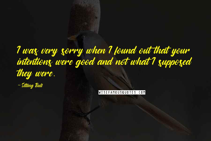 Sitting Bull Quotes: I was very sorry when I found out that your intentions were good and not what I supposed they were.