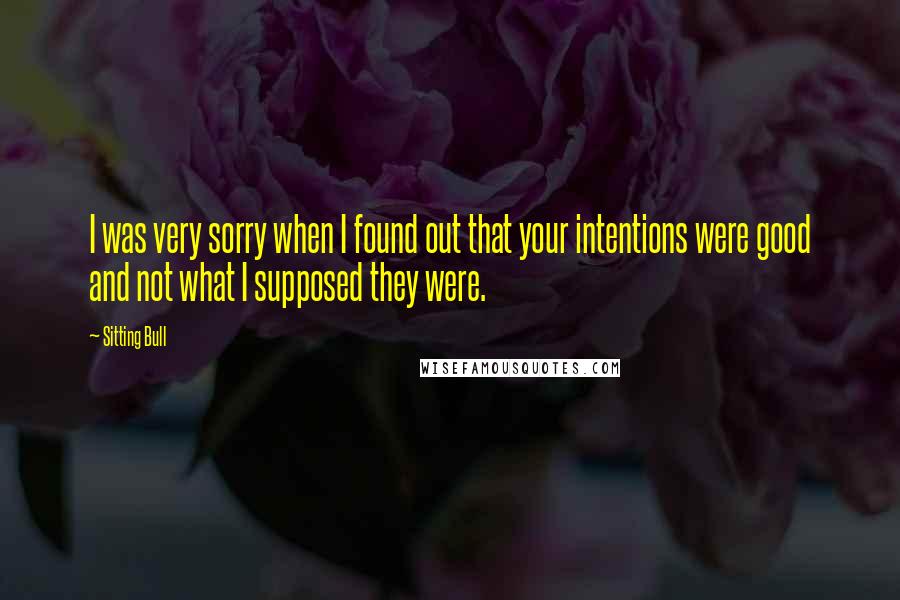 Sitting Bull Quotes: I was very sorry when I found out that your intentions were good and not what I supposed they were.