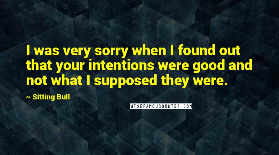 Sitting Bull Quotes: I was very sorry when I found out that your intentions were good and not what I supposed they were.