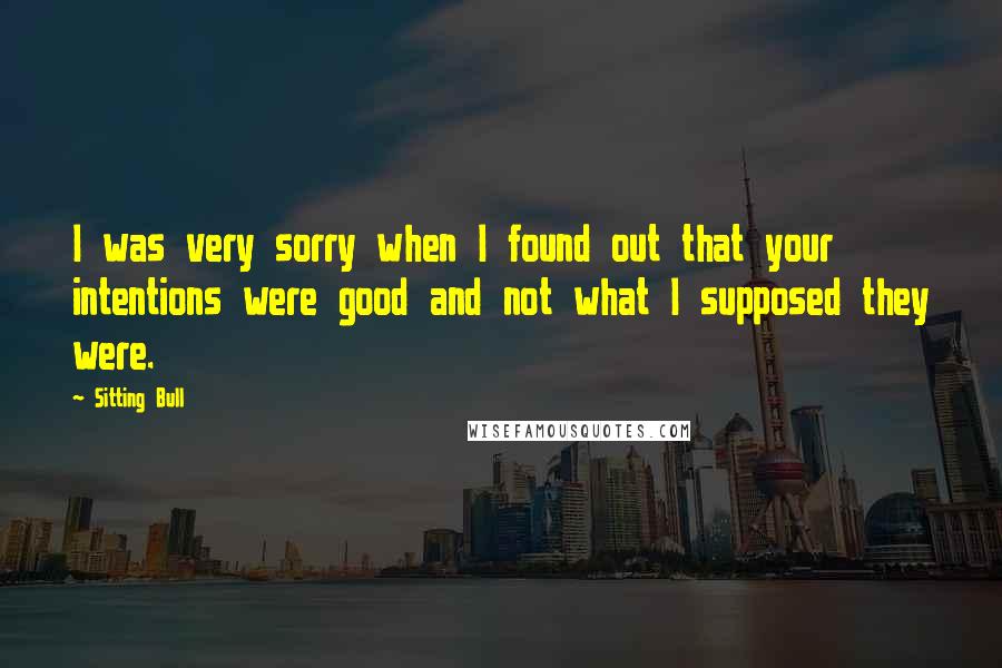 Sitting Bull Quotes: I was very sorry when I found out that your intentions were good and not what I supposed they were.