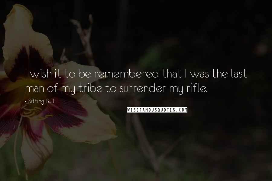 Sitting Bull Quotes: I wish it to be remembered that I was the last man of my tribe to surrender my rifle.