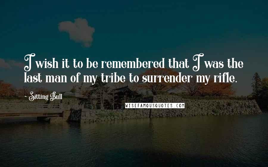 Sitting Bull Quotes: I wish it to be remembered that I was the last man of my tribe to surrender my rifle.