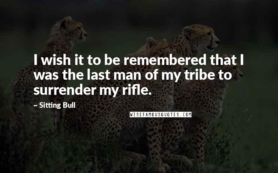 Sitting Bull Quotes: I wish it to be remembered that I was the last man of my tribe to surrender my rifle.