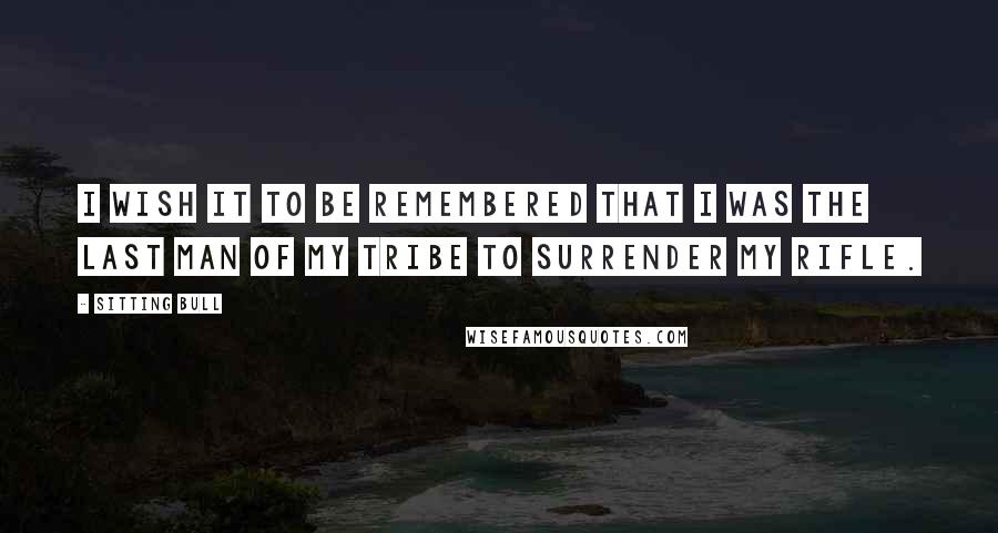 Sitting Bull Quotes: I wish it to be remembered that I was the last man of my tribe to surrender my rifle.