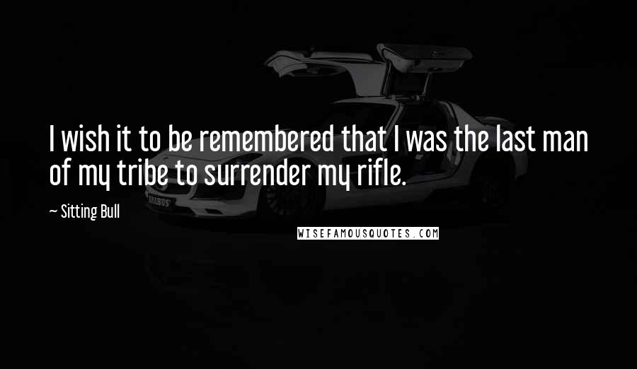 Sitting Bull Quotes: I wish it to be remembered that I was the last man of my tribe to surrender my rifle.