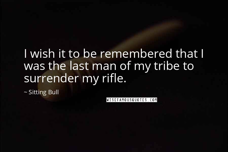 Sitting Bull Quotes: I wish it to be remembered that I was the last man of my tribe to surrender my rifle.