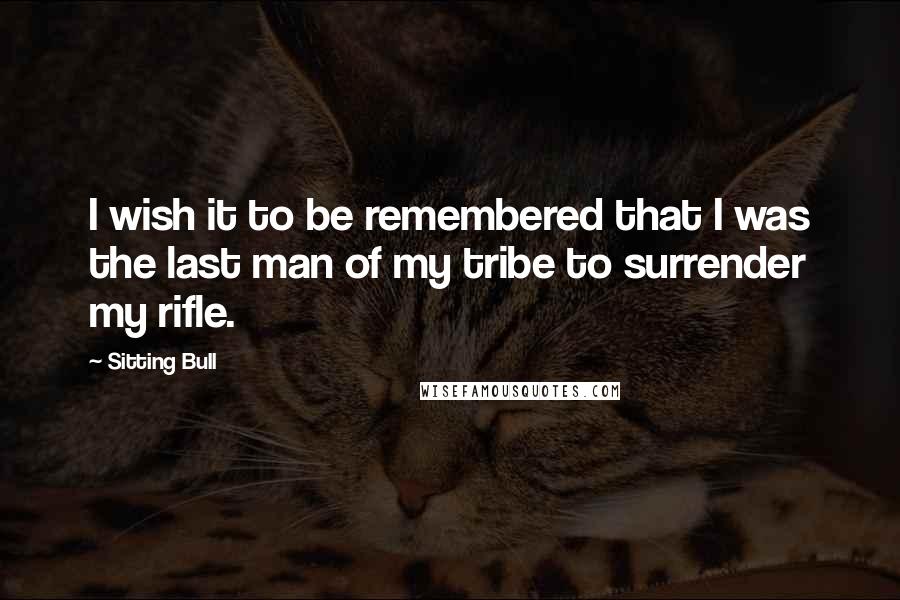 Sitting Bull Quotes: I wish it to be remembered that I was the last man of my tribe to surrender my rifle.