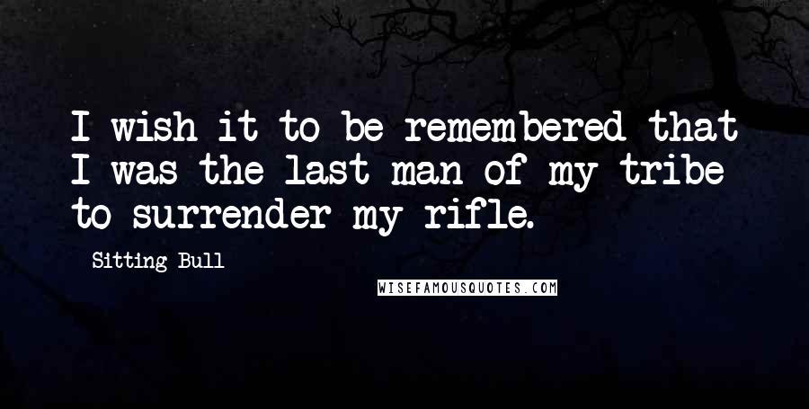 Sitting Bull Quotes: I wish it to be remembered that I was the last man of my tribe to surrender my rifle.