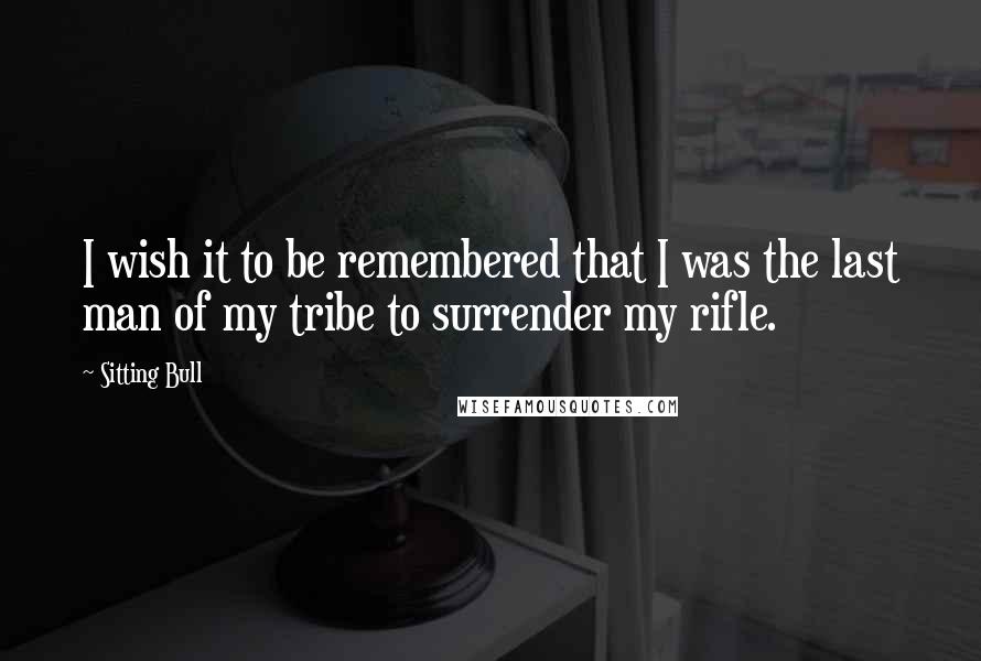 Sitting Bull Quotes: I wish it to be remembered that I was the last man of my tribe to surrender my rifle.