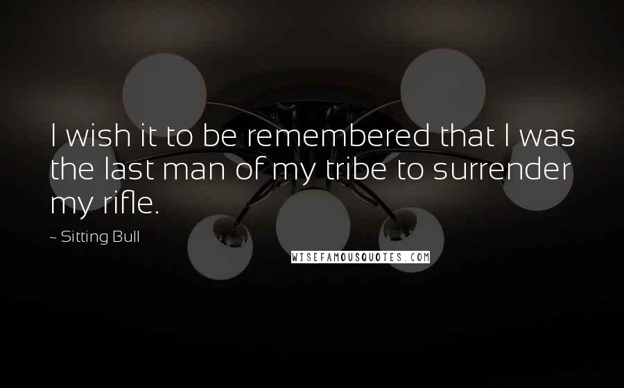 Sitting Bull Quotes: I wish it to be remembered that I was the last man of my tribe to surrender my rifle.