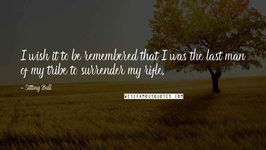 Sitting Bull Quotes: I wish it to be remembered that I was the last man of my tribe to surrender my rifle.