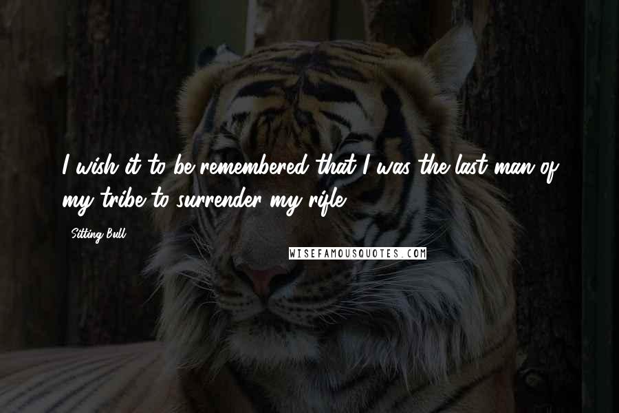 Sitting Bull Quotes: I wish it to be remembered that I was the last man of my tribe to surrender my rifle.