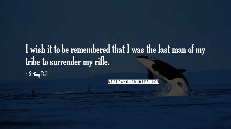 Sitting Bull Quotes: I wish it to be remembered that I was the last man of my tribe to surrender my rifle.