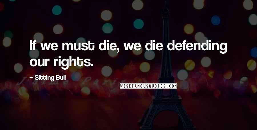 Sitting Bull Quotes: If we must die, we die defending our rights.