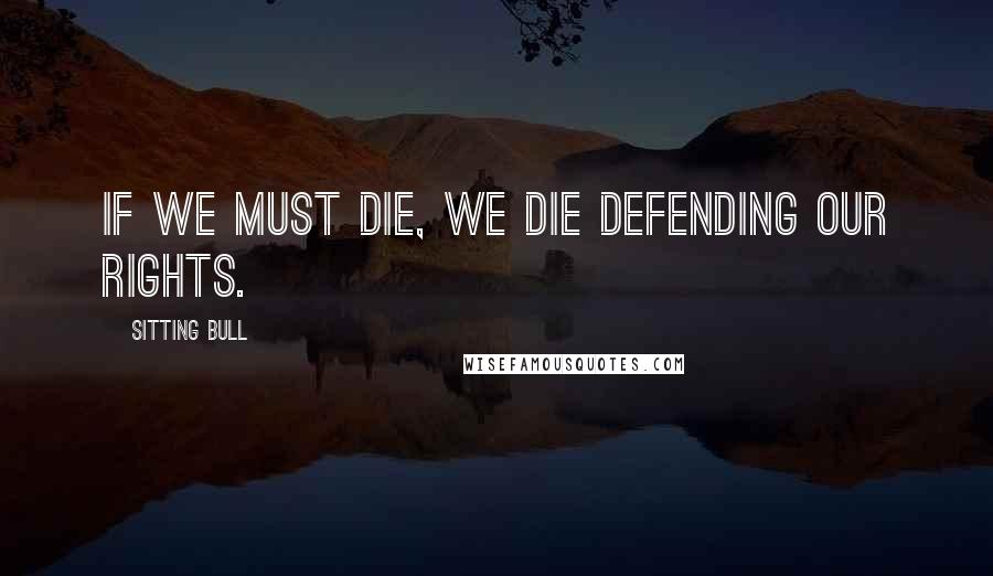 Sitting Bull Quotes: If we must die, we die defending our rights.