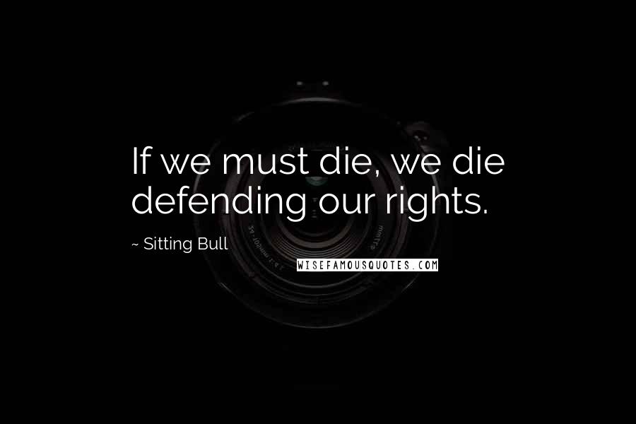 Sitting Bull Quotes: If we must die, we die defending our rights.