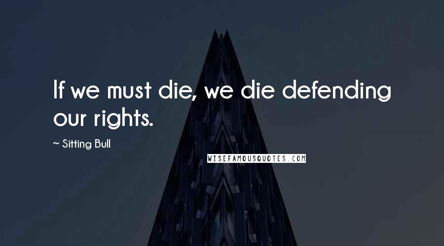 Sitting Bull Quotes: If we must die, we die defending our rights.