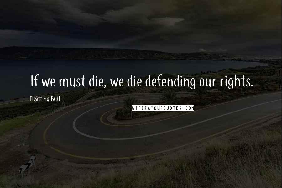 Sitting Bull Quotes: If we must die, we die defending our rights.