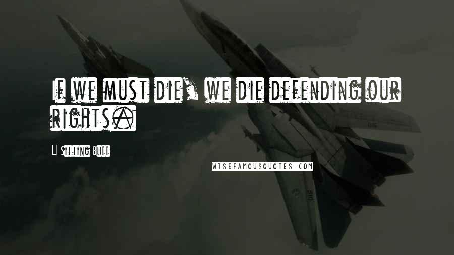 Sitting Bull Quotes: If we must die, we die defending our rights.