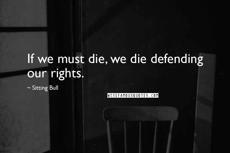 Sitting Bull Quotes: If we must die, we die defending our rights.