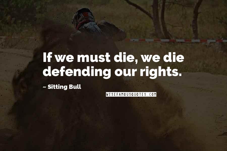 Sitting Bull Quotes: If we must die, we die defending our rights.