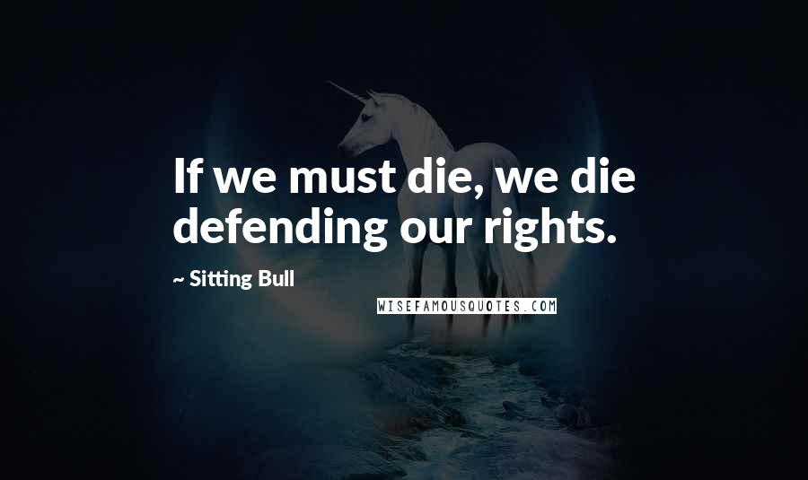 Sitting Bull Quotes: If we must die, we die defending our rights.