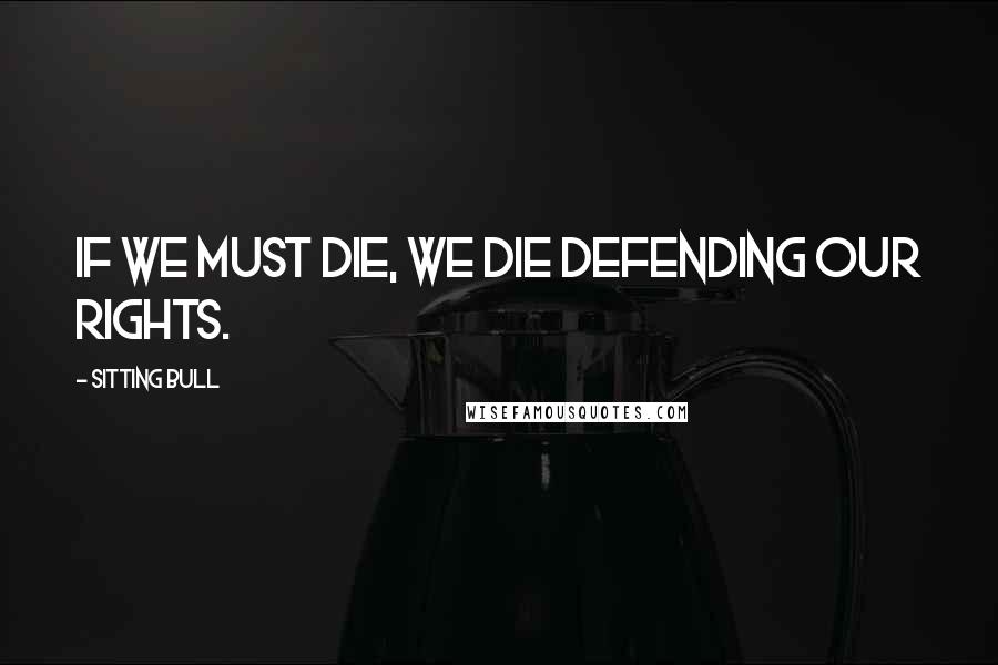Sitting Bull Quotes: If we must die, we die defending our rights.
