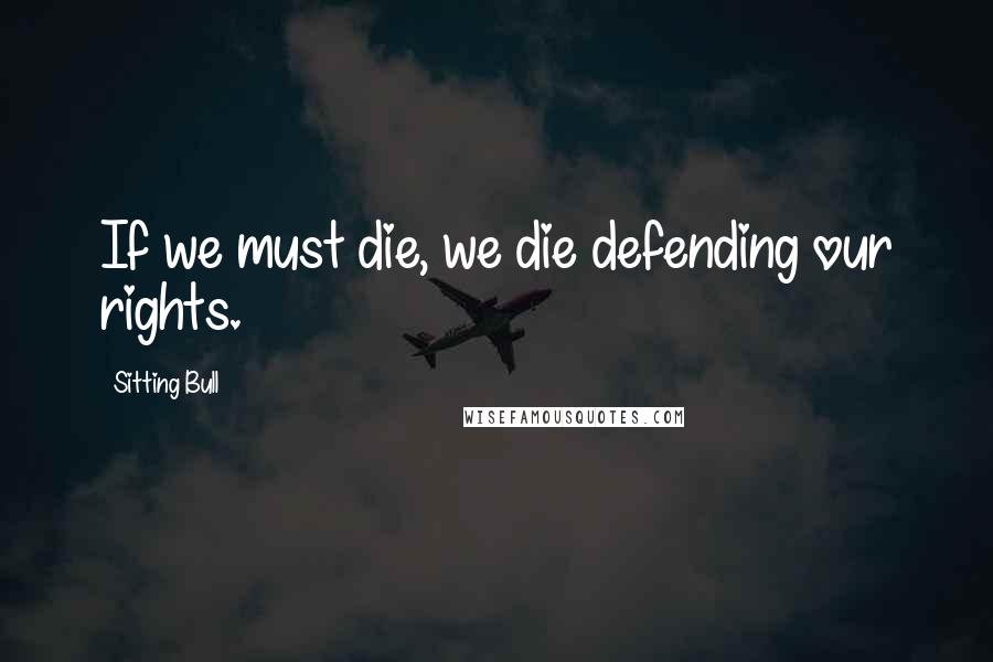 Sitting Bull Quotes: If we must die, we die defending our rights.
