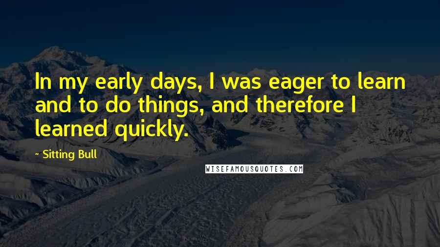 Sitting Bull Quotes: In my early days, I was eager to learn and to do things, and therefore I learned quickly.