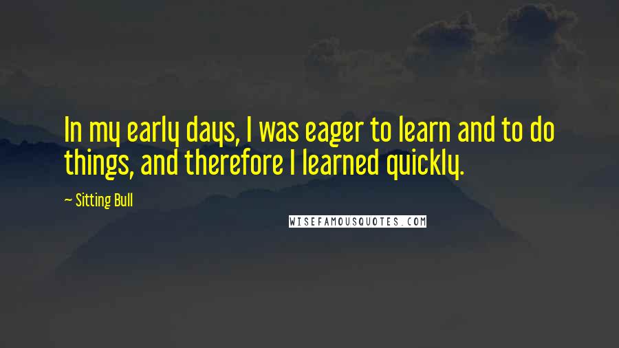 Sitting Bull Quotes: In my early days, I was eager to learn and to do things, and therefore I learned quickly.
