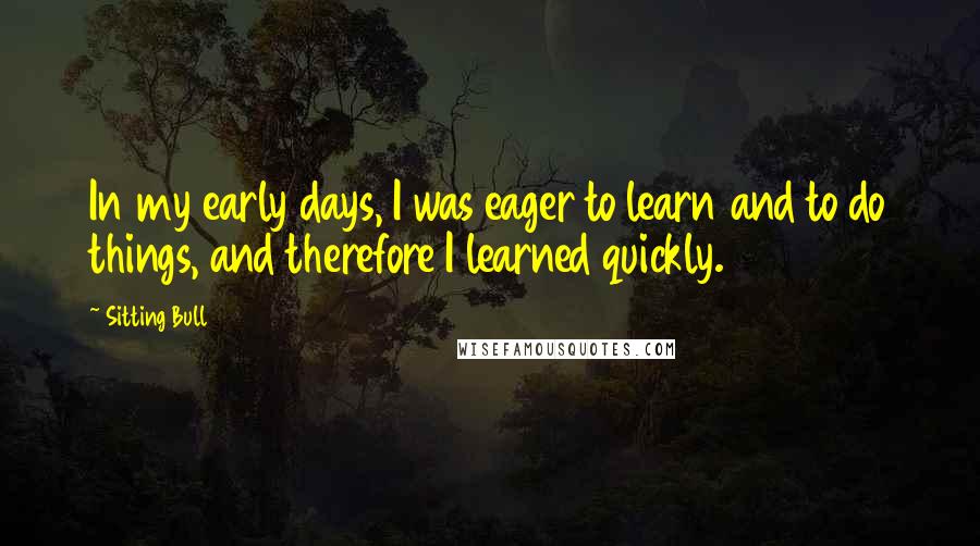 Sitting Bull Quotes: In my early days, I was eager to learn and to do things, and therefore I learned quickly.