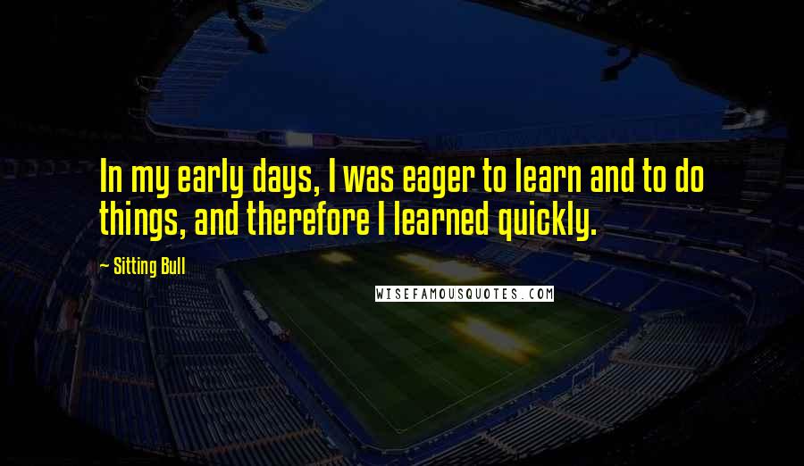 Sitting Bull Quotes: In my early days, I was eager to learn and to do things, and therefore I learned quickly.