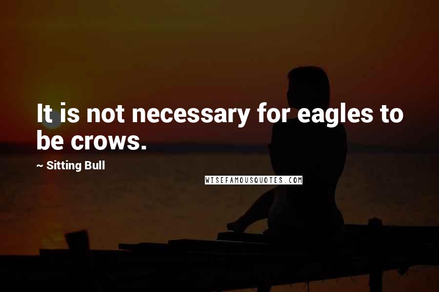 Sitting Bull Quotes: It is not necessary for eagles to be crows.