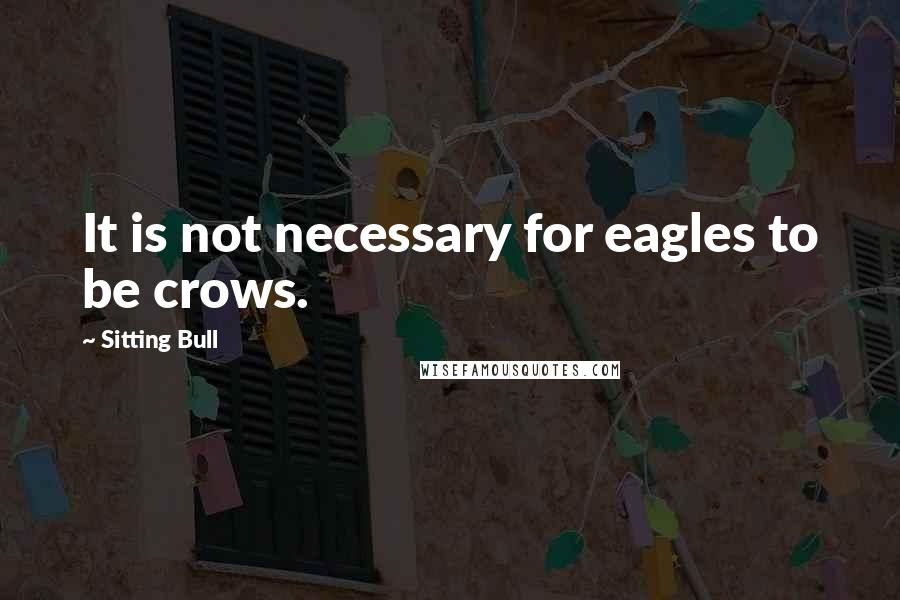 Sitting Bull Quotes: It is not necessary for eagles to be crows.