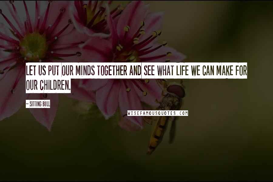 Sitting Bull Quotes: Let us put our minds together and see what life we can make for our children.