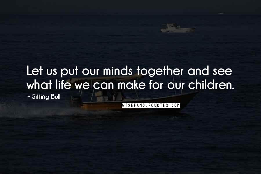 Sitting Bull Quotes: Let us put our minds together and see what life we can make for our children.