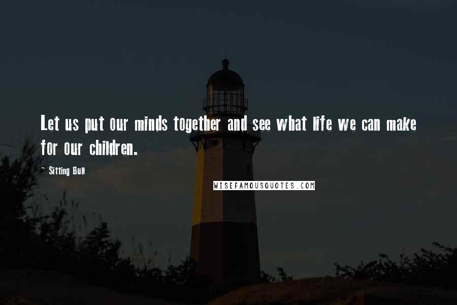 Sitting Bull Quotes: Let us put our minds together and see what life we can make for our children.
