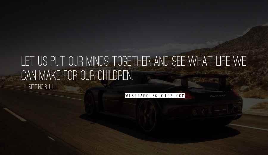 Sitting Bull Quotes: Let us put our minds together and see what life we can make for our children.