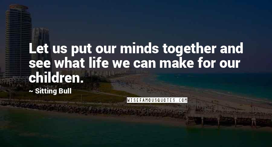 Sitting Bull Quotes: Let us put our minds together and see what life we can make for our children.