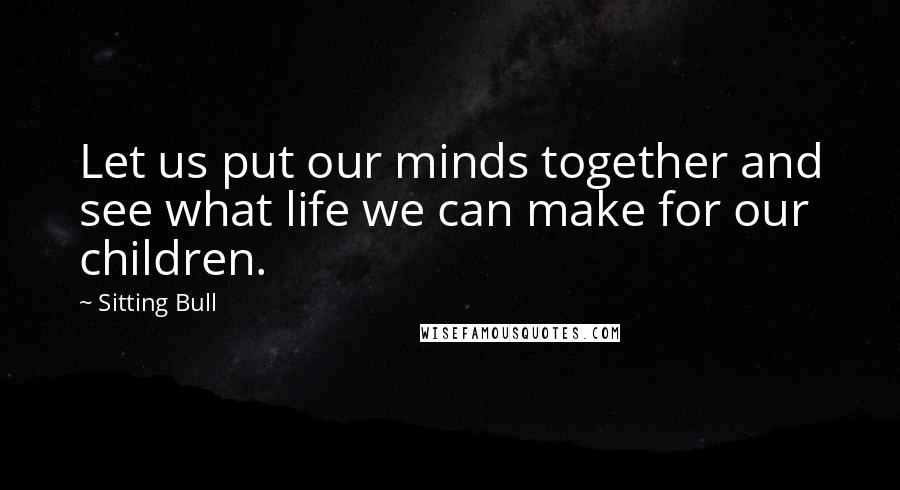 Sitting Bull Quotes: Let us put our minds together and see what life we can make for our children.