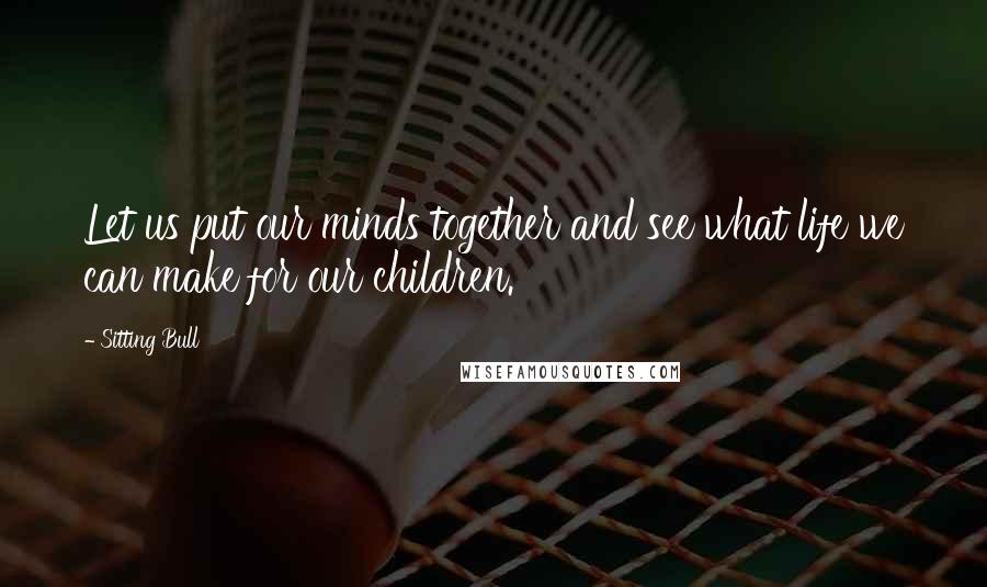 Sitting Bull Quotes: Let us put our minds together and see what life we can make for our children.