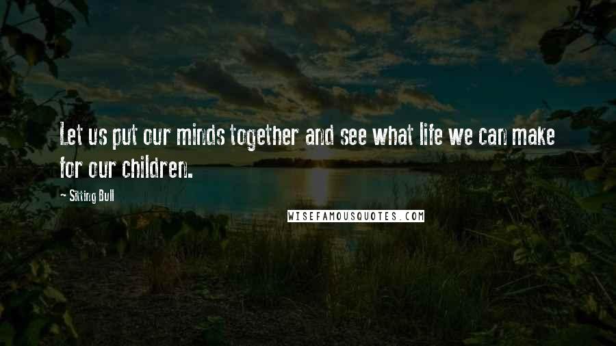 Sitting Bull Quotes: Let us put our minds together and see what life we can make for our children.