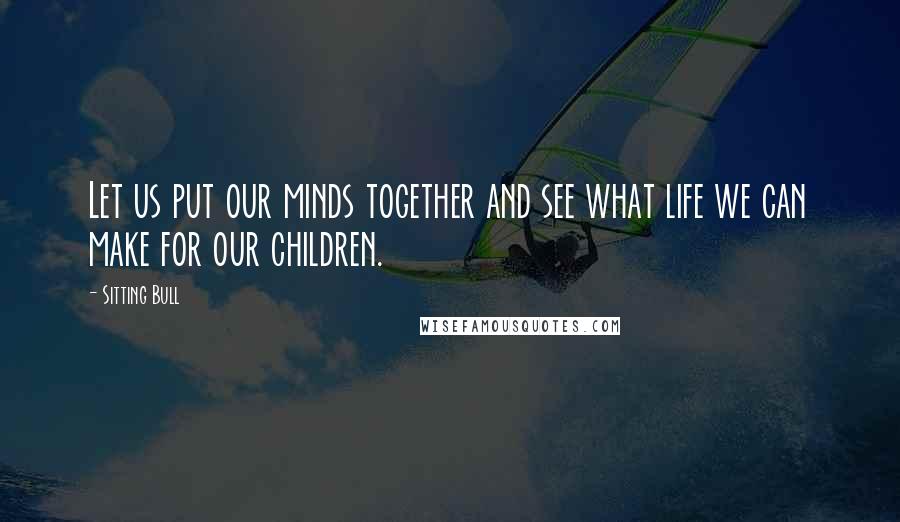 Sitting Bull Quotes: Let us put our minds together and see what life we can make for our children.