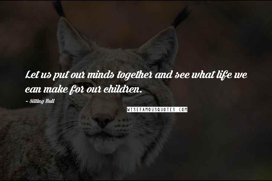 Sitting Bull Quotes: Let us put our minds together and see what life we can make for our children.