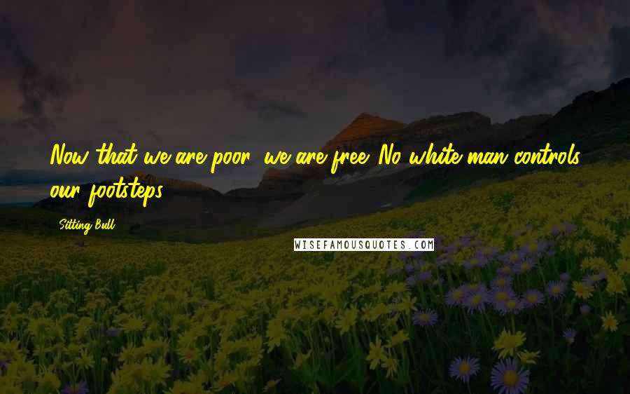 Sitting Bull Quotes: Now that we are poor, we are free. No white man controls our footsteps.