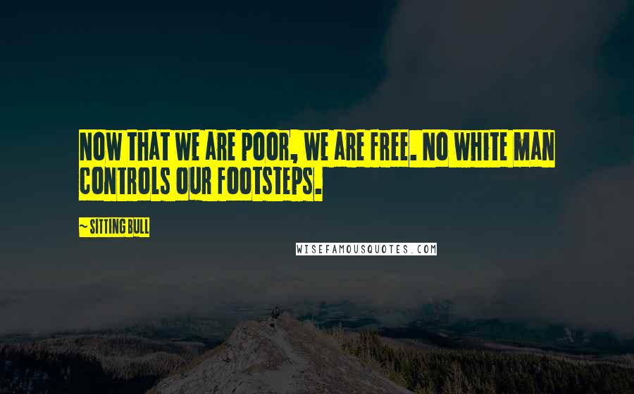 Sitting Bull Quotes: Now that we are poor, we are free. No white man controls our footsteps.